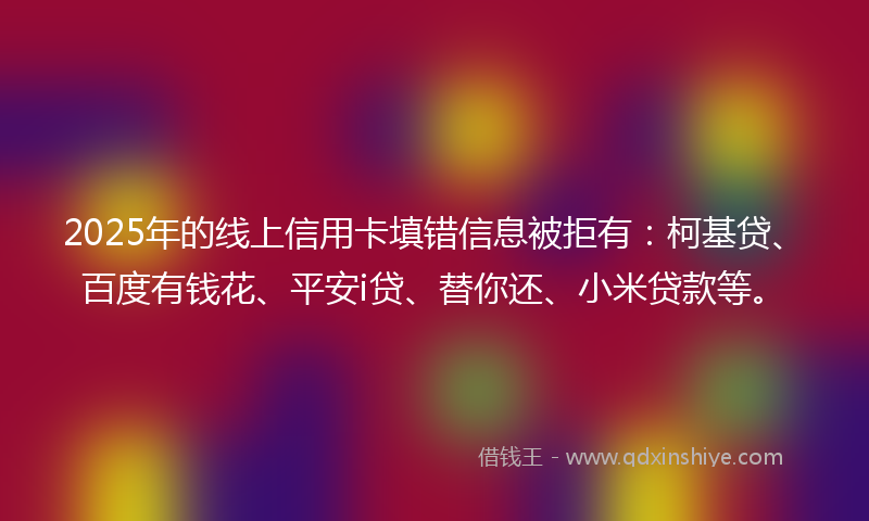 2025年的线上信用卡填错信息被拒有：柯基贷、百度有钱花、平安i贷、替你还、小米贷款等。