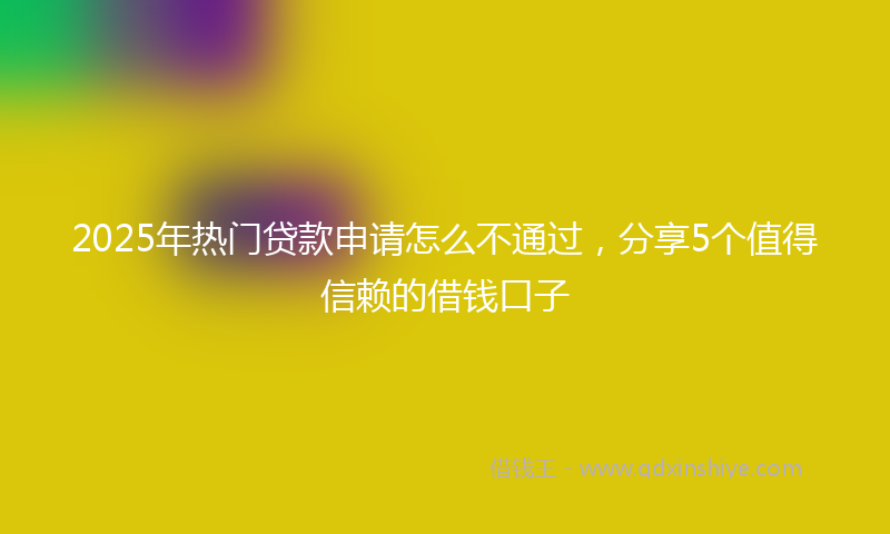 2025年热门贷款申请怎么不通过，分享5个值得信赖的借钱口子