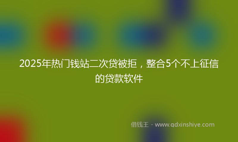 2025年热门钱站二次贷被拒，整合5个不上征信的贷款软件
