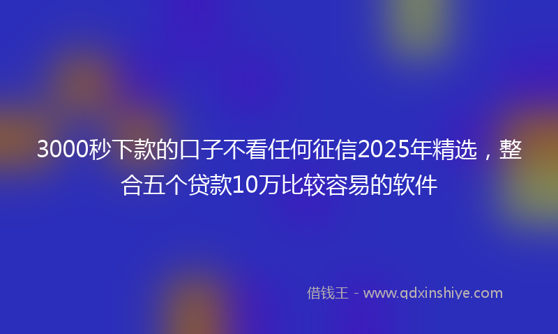 3000秒下款的口子不看任何征信2025年精选，整合五个贷款10万比较容易的软件