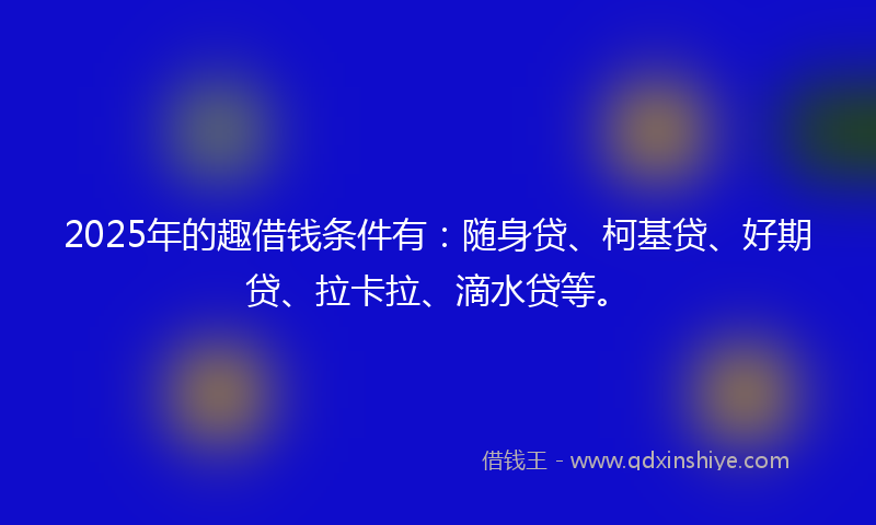 2025年的趣借钱条件有：随身贷、柯基贷、好期贷、拉卡拉、滴水贷等。