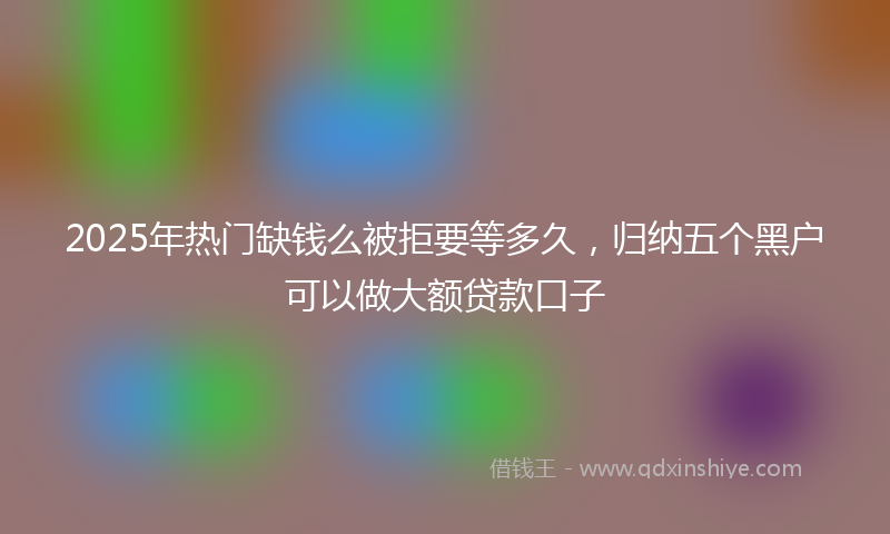 2025年热门缺钱么被拒要等多久，归纳五个黑户可以做大额贷款口子