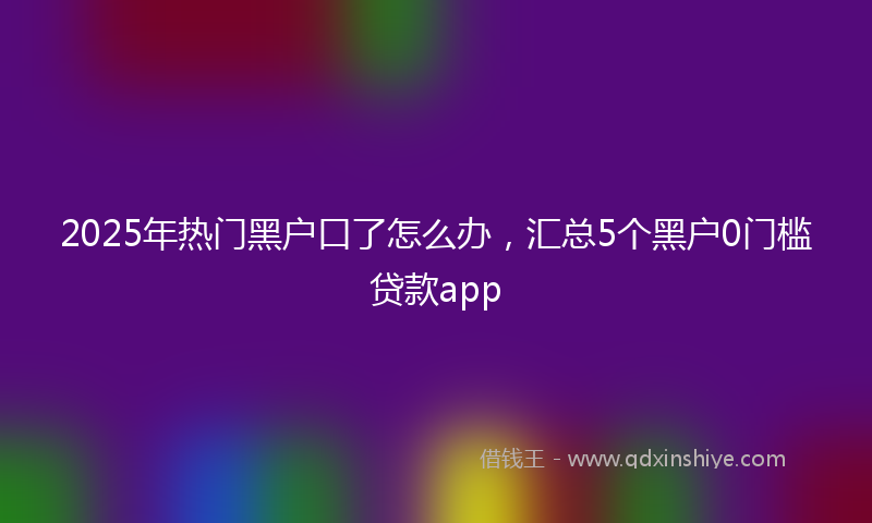 2025年热门黑户口了怎么办,汇总5个黑户0门槛贷款app