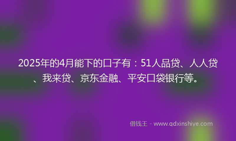 2025年的4月能下的口子有：51人品贷、人人贷、我来贷、京东金融、平安口袋银行等。