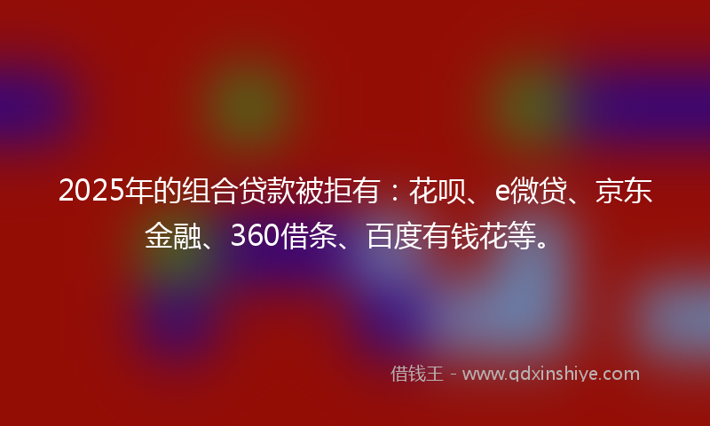 2025年的组合贷款被拒有：花呗、e微贷、京东金融、360借条、百度有钱花等。