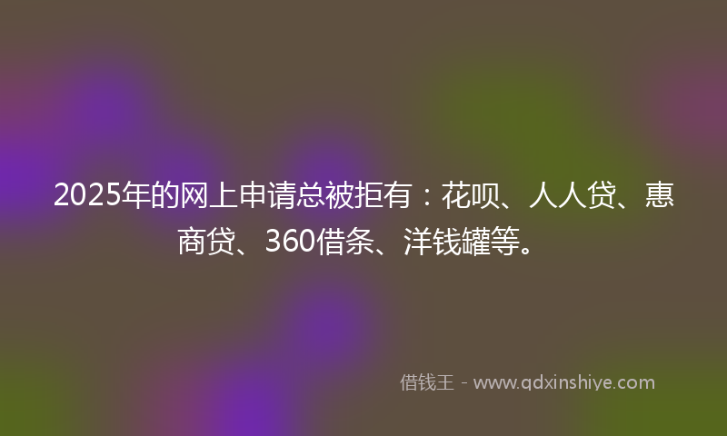 2025年的网上申请总被拒有：花呗、人人贷、惠商贷、360借条、洋钱罐等。