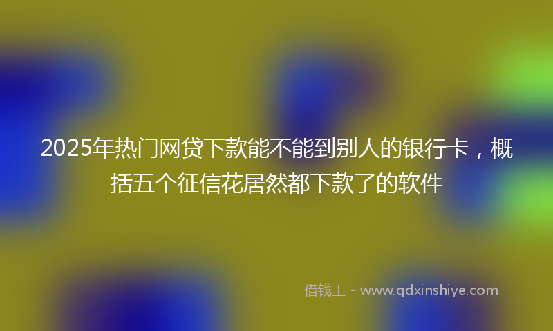 2025年热门网贷下款能不能到别人的银行卡,概括五个征信花居然都下款了的软件