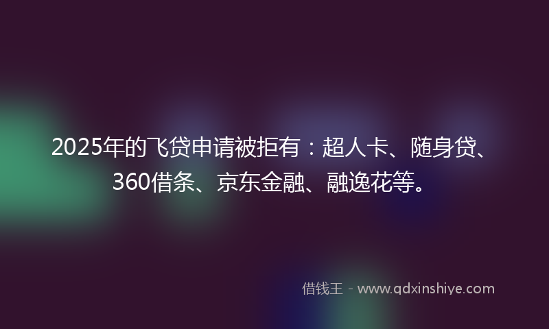 2025年的飞贷申请被拒有：超人卡、随身贷、360借条、京东金融、融逸花等。