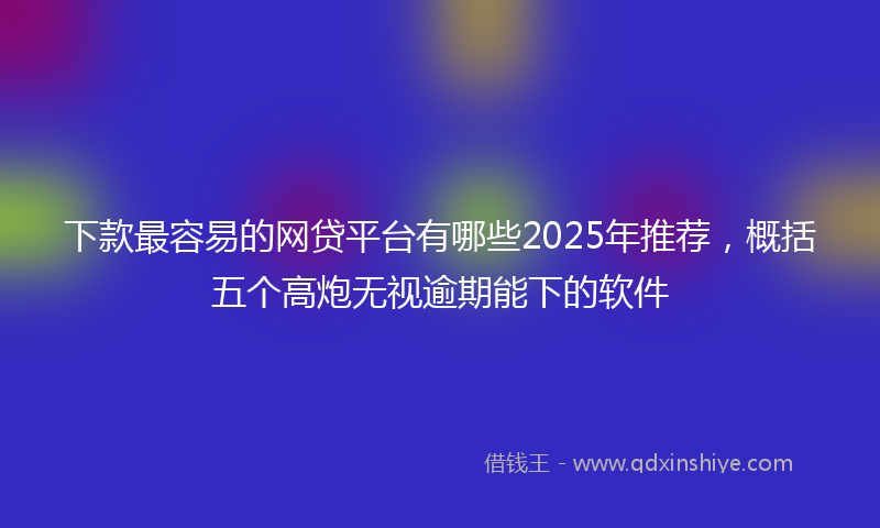 下款最容易的网贷平台有哪些2025年推荐，概括五个高炮无视逾期能下的软件
