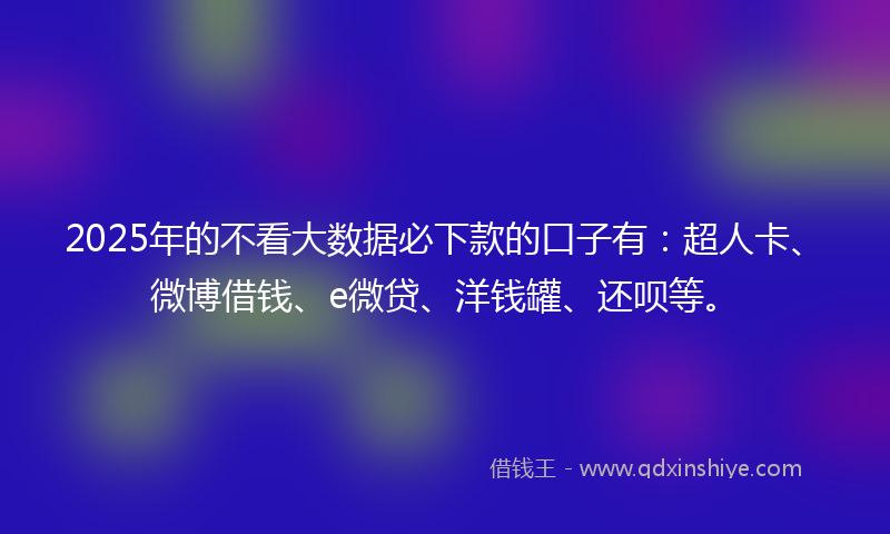 2025年的不看大数据必下款的口子有：超人卡、微博借钱、e微贷、洋钱罐、还呗等。