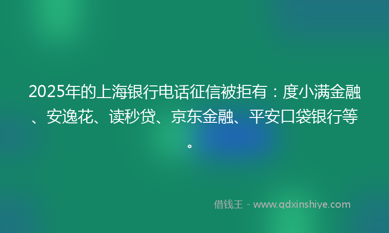 2025年的上海银行电话征信被拒有：度小满金融、安逸花、读秒贷、京东金融、平安口袋银行等。