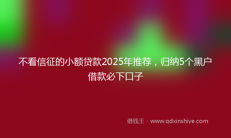 不看信征的小额贷款2025年推荐，归纳5个黑户借款必下口子