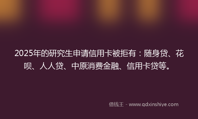 2025年的研究生申请信用卡被拒有：随身贷、花呗、人人贷、中原消费金融、信用卡贷等。
