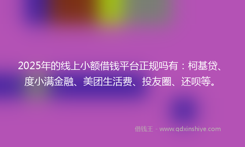 2025年的线上小额借钱平台正规吗有：柯基贷、度小满金融、美团生活费、投友圈、还呗等。