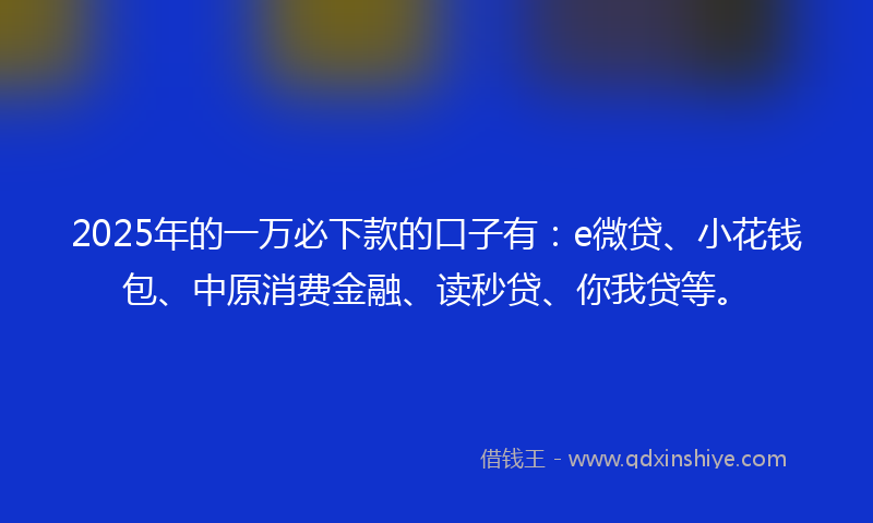 2025年的一万必下款的口子有:e微贷、小花钱包、中原消费金融、读秒贷、你我贷等。