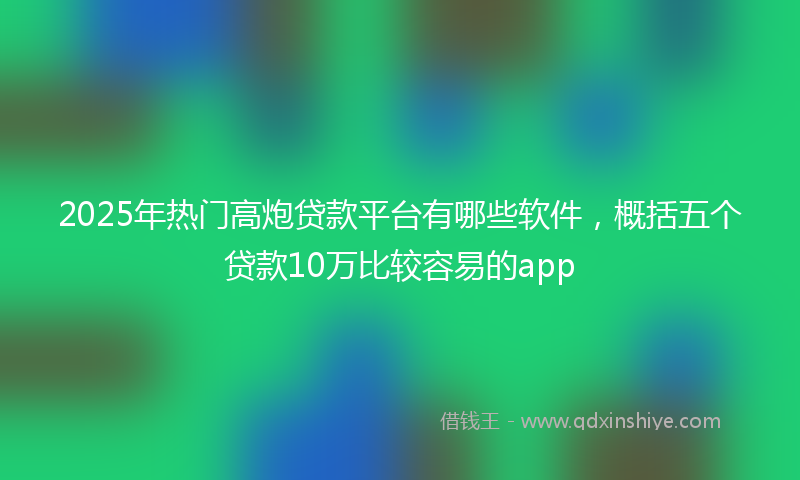 2025年热门高炮贷款平台有哪些软件，概括五个贷款10万比较容易的app