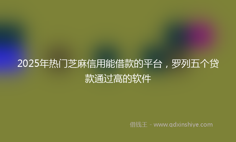 2025年热门芝麻信用能借款的平台,罗列五个贷款通过高的软件