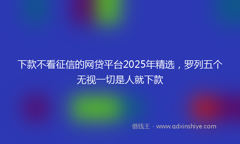 下款不看征信的网贷平台2025年精选，罗列五个无视一切是人就下款