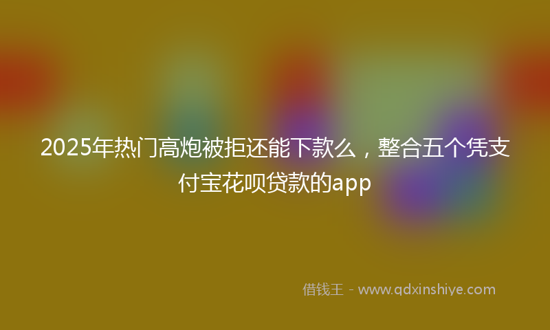 2025年热门高炮被拒还能下款么，整合五个凭支付宝花呗贷款的app