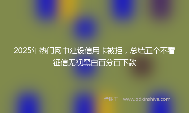 2025年热门网申建设信用卡被拒，总结五个不看征信无视黑白百分百下款