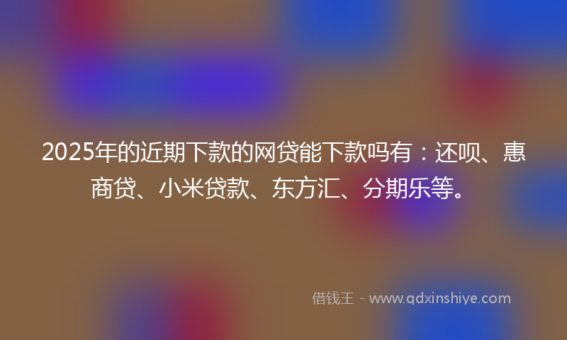 2025年的近期下款的网贷能下款吗有：还呗、惠商贷、小米贷款、东方汇、分期乐等。