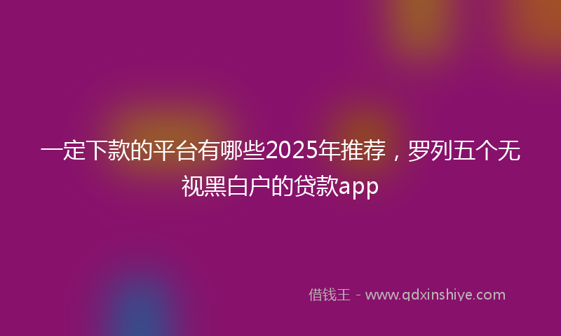 一定下款的平台有哪些2025年推荐，罗列五个无视黑白户的贷款app