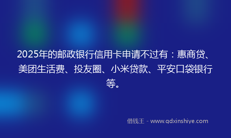 2025年的邮政银行信用卡申请不过有：惠商贷、美团生活费、投友圈、小米贷款、平安口袋银行等。