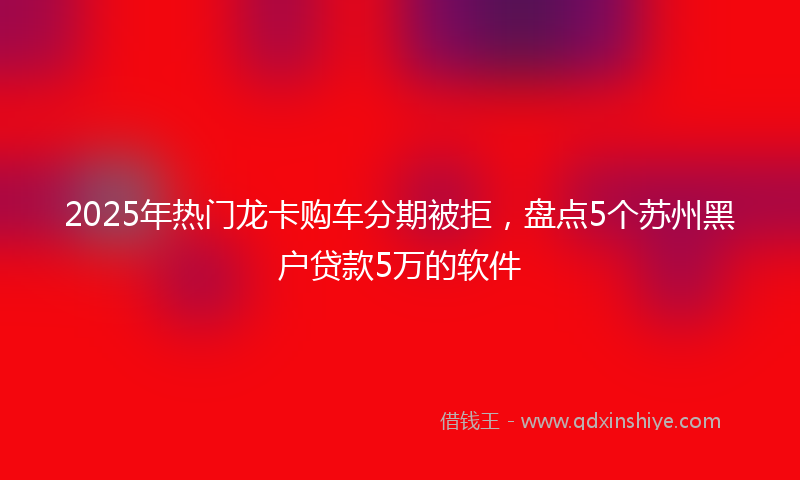 2025年热门龙卡购车分期被拒，盘点5个苏州黑户贷款5万的软件