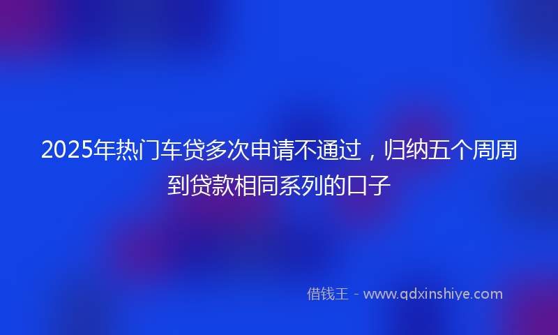 2025年热门车贷多次申请不通过，归纳五个周周到贷款相同系列的口子