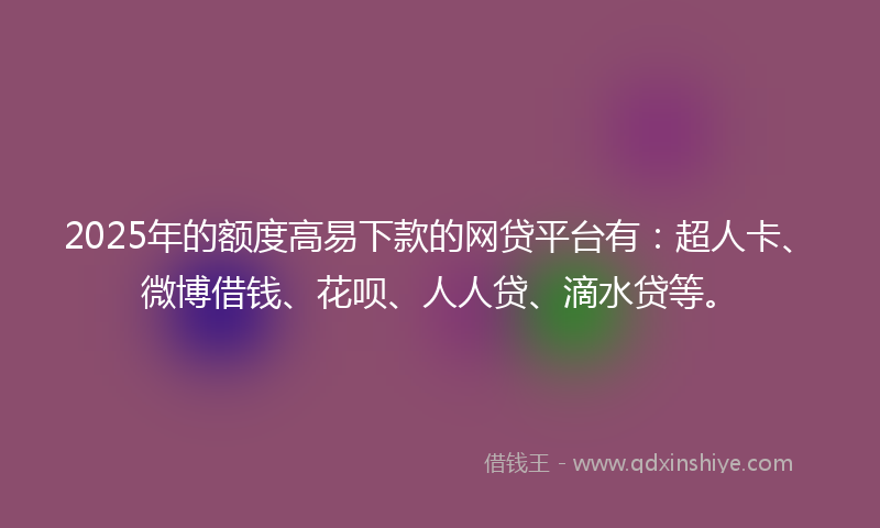 2025年的额度高易下款的网贷平台有：超人卡、微博借钱、花呗、人人贷、滴水贷等。