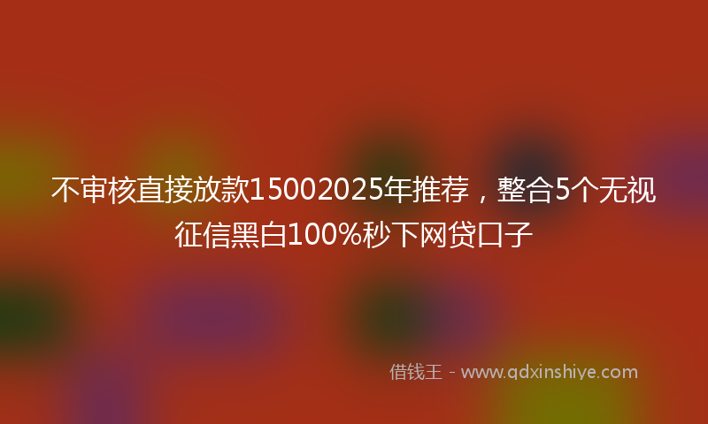 不审核直接放款15002025年推荐，整合5个无视征信黑白100%秒下网贷口子