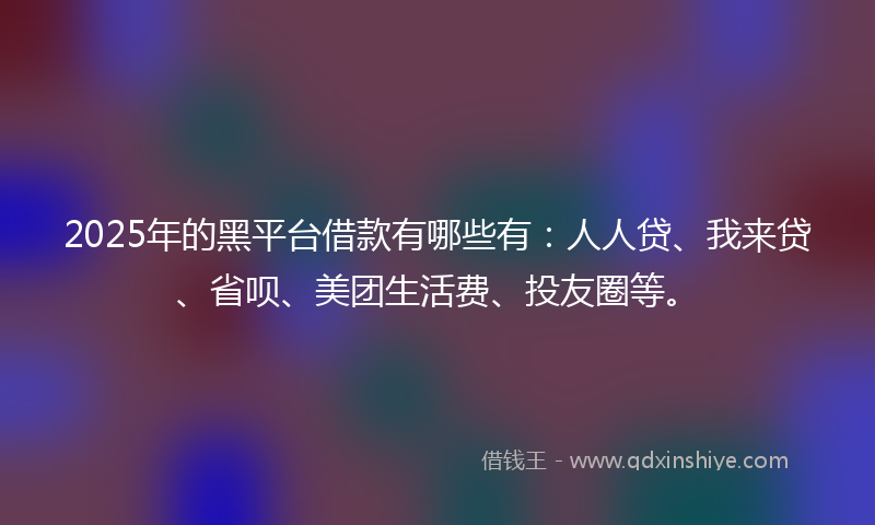 2025年的黑平台借款有哪些有:人人贷、我来贷、省呗、美团生活费、投友圈等。
