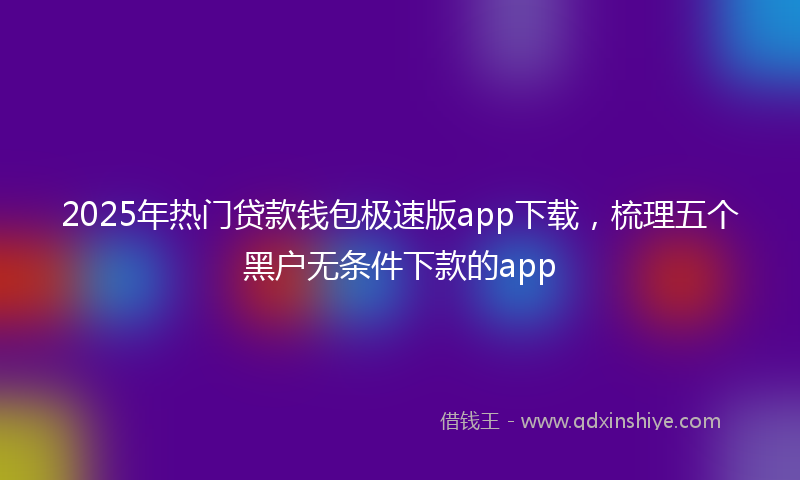 2025年热门贷款钱包极速版app下载，梳理五个黑户无条件下款的app