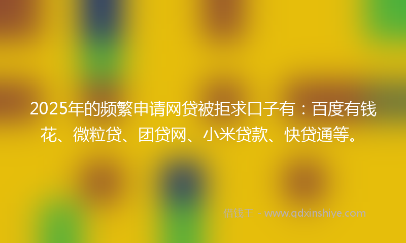 2025年的频繁申请网贷被拒求口子有：百度有钱花、微粒贷、团贷网、小米贷款、快贷通等。