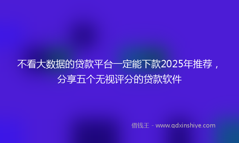 不看大数据的贷款平台一定能下款2025年推荐，分享五个无视评分的贷款软件