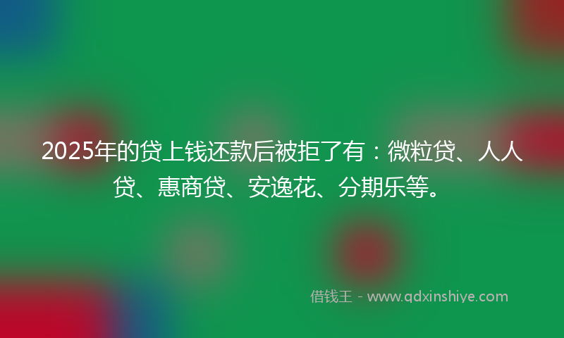 2025年的贷上钱还款后被拒了有：微粒贷、人人贷、惠商贷、安逸花、分期乐等。