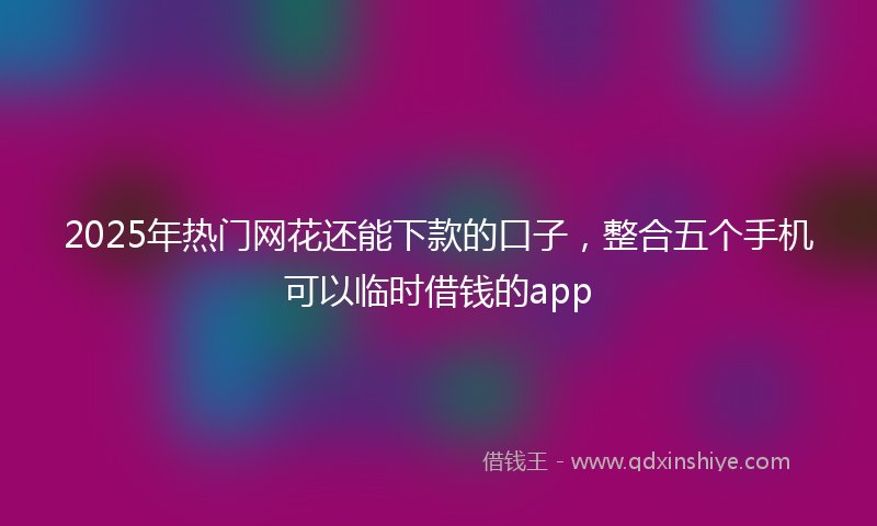 2025年热门网花还能下款的口子，整合五个手机可以临时借钱的app