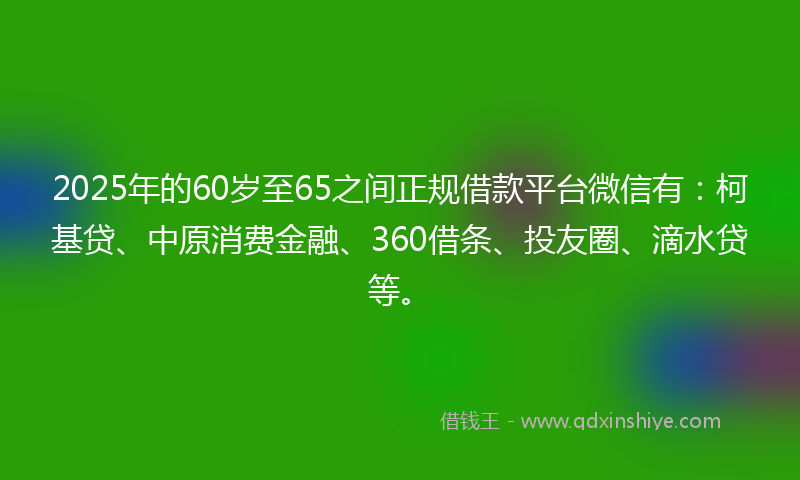 2025年的60岁至65之间正规借款平台微信有：柯基贷、中原消费金融、360借条、投友圈、滴水贷等。