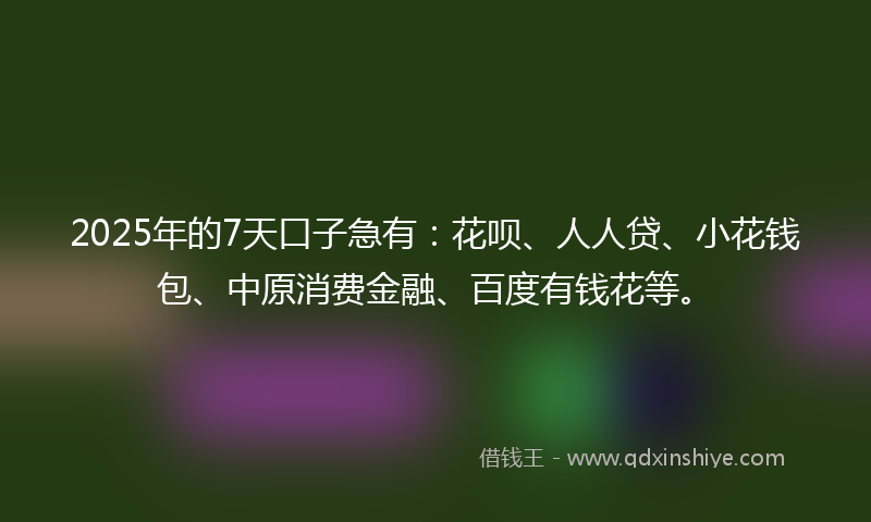 2025年的7天口子急有：花呗、人人贷、小花钱包、中原消费金融、百度有钱花等。