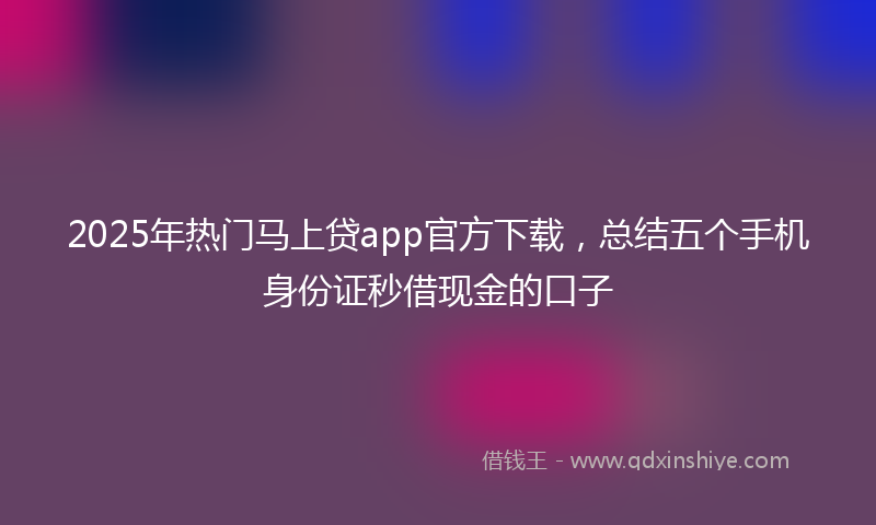 2025年热门马上贷app官方下载，总结五个手机身份证秒借现金的口子
