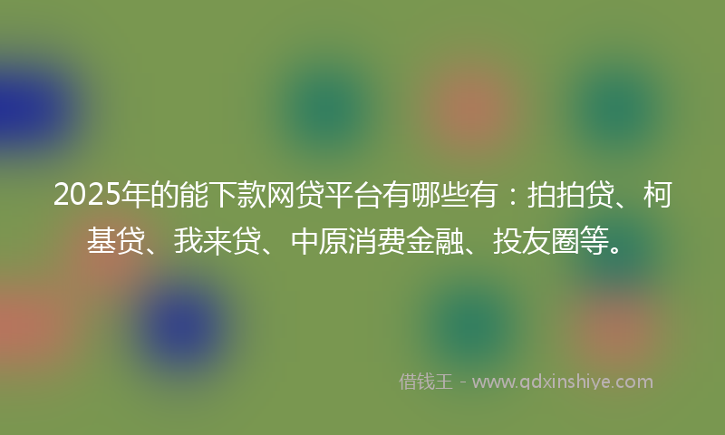 2025年的能下款网贷平台有哪些有：拍拍贷、柯基贷、我来贷、中原消费金融、投友圈等。