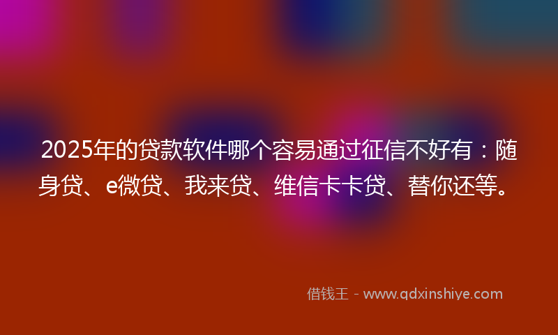 2025年的贷款软件哪个容易通过征信不好有：随身贷、e微贷、我来贷、维信卡卡贷、替你还等。
