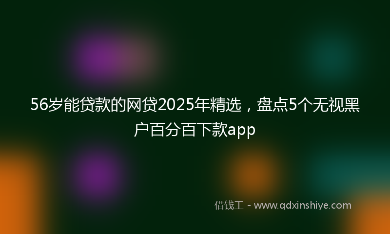 56岁能贷款的网贷2025年精选，盘点5个无视黑户百分百下款app