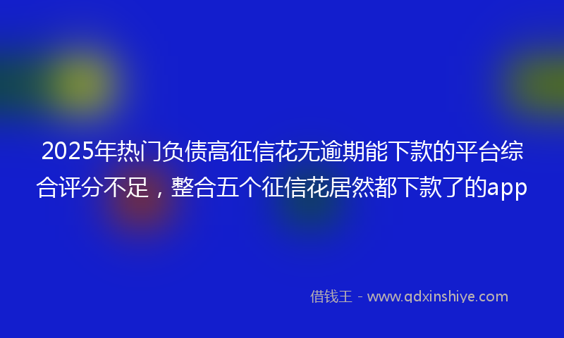 2025年热门负债高征信花无逾期能下款的平台综合评分不足，整合五个征信花居然都下款了的app