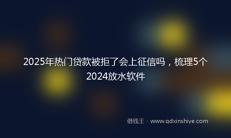 2025年热门贷款被拒了会上征信吗，梳理5个2024放水软件