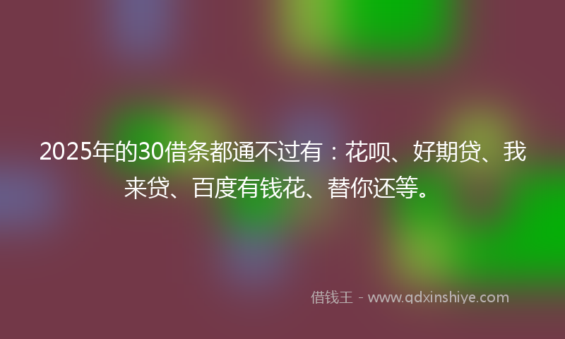 2025年的30借条都通不过有：花呗、好期贷、我来贷、百度有钱花、替你还等。