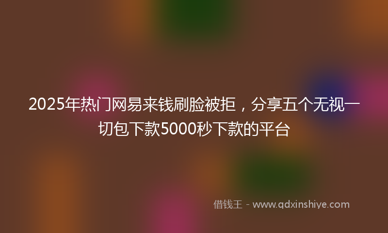 2025年热门网易来钱刷脸被拒，分享五个无视一切包下款5000秒下款的平台