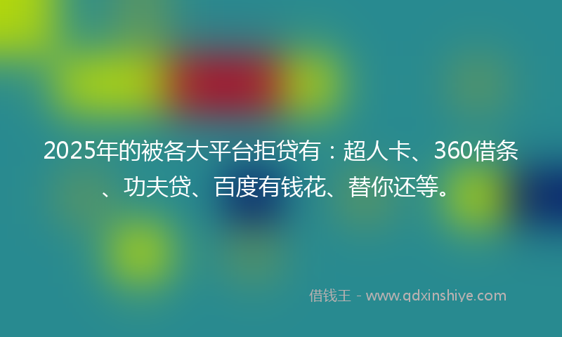 2025年的被各大平台拒贷有：超人卡、360借条、功夫贷、百度有钱花、替你还等。
