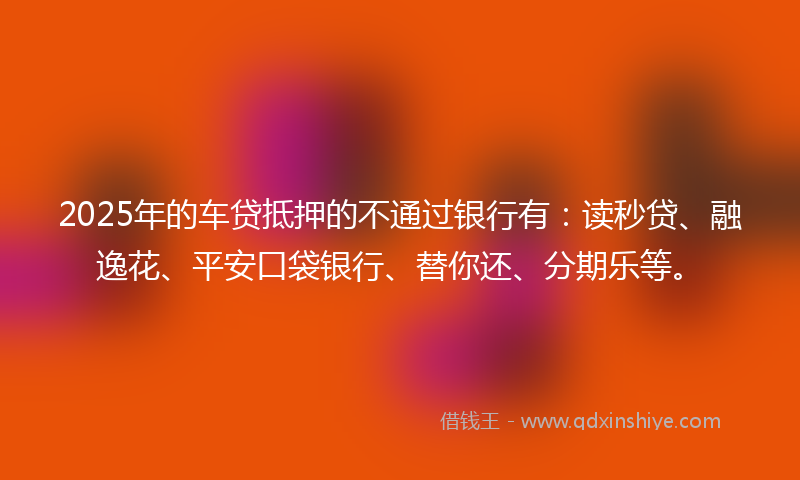 2025年的车贷抵押的不通过银行有：读秒贷、融逸花、平安口袋银行、替你还、分期乐等。
