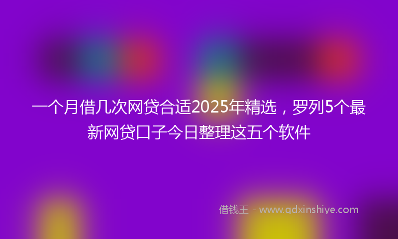 一个月借几次网贷合适2025年精选，罗列5个最新网贷口子今日整理这五个软件